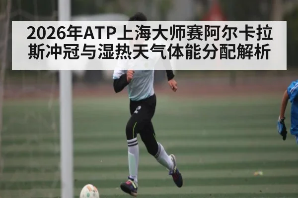 2026年ATP上海大师赛阿尔卡拉斯冲冠与湿热天气体能分配解析