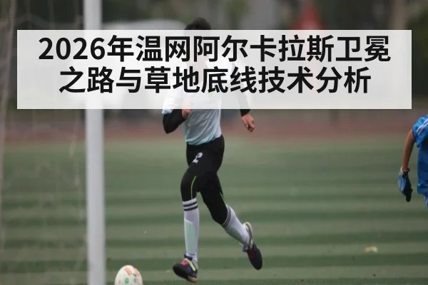 2026年温网阿尔卡拉斯卫冕之路与草地底线技术分析